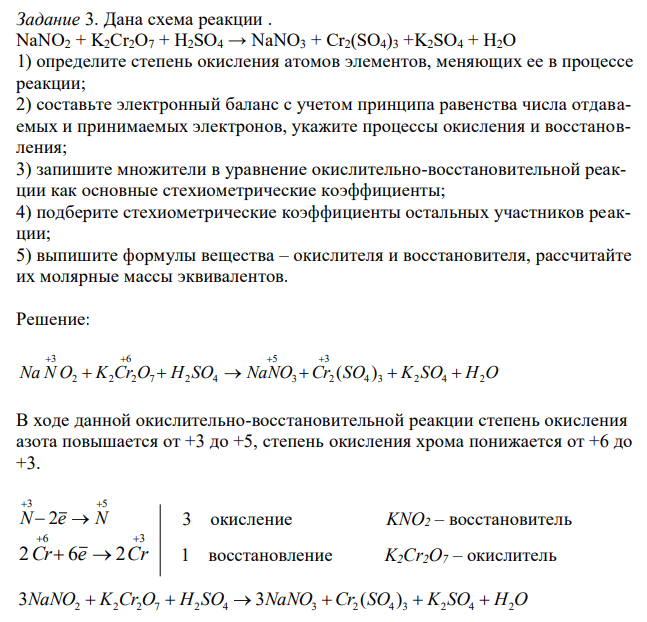 Дана схема реакции . NaNO2 + K2Cr2O7 + H2SO4 → NaNO3 + Cr2(SO4)3 +K2SO4 + H2O 1) определите степень окисления атомов элементов, меняющих ее в процессе реакции; 2) составьте электронный баланс с учетом принципа равенства числа отдаваемых и принимаемых электронов, укажите процессы окисления и восстановления; 3) запишите множители в уравнение окислительно-восстановительной реакции как основные стехиометрические коэффициенты; 4) подберите стехиометрические коэффициенты остальных участников реакции; 5) выпишите формулы вещества – окислителя и восстановителя, рассчитайте их молярные массы эквивалентов.