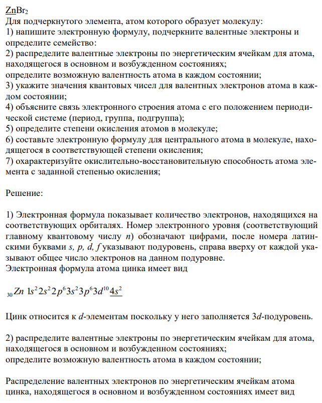  ZnBr2 Для подчеркнутого элемента, атом которого образует молекулу: 1) напишите электронную формулу, подчеркните валентные электроны и определите семейство: 2) распределите валентные электроны по энергетическим ячейкам для атома, находящегося в основном и возбужденном состояниях; определите возможную валентность атома в каждом состоянии; 3) укажите значения квантовых чисел для валентных электронов атома в каждом состоянии; 4) объясните связь электронного строения атома с его положением периодической системе (период, группа, подгруппа); 5) определите степени окисления атомов в молекуле; 6) составьте электронную формулу для центрального атома в молекуле, находящегося в соответствующей степени окисления; 7) охарактеризуйте окислительно-восстановительную способность атома элемента с заданной степенью окисления; 