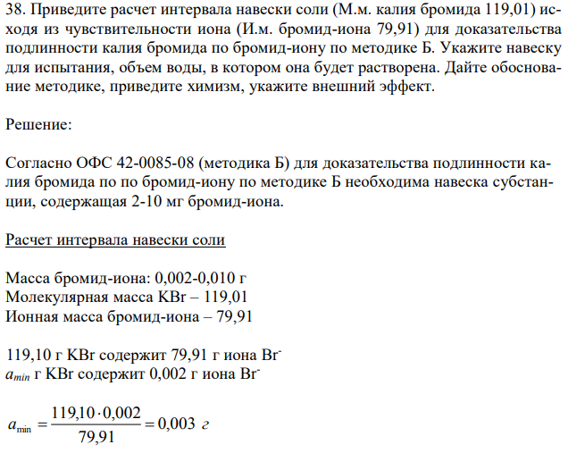 Приведите расчет интервала навески соли (М.м. калия бромида 119,01) исходя из чувствительности иона (И.м. бромид-иона 79,91) для доказательства подлинности калия бромида по бромид-иону по методике Б. Укажите навеску для испытания, объем воды, в котором она будет растворена. Дайте обоснование методике, приведите химизм, укажите внешний эффект. 