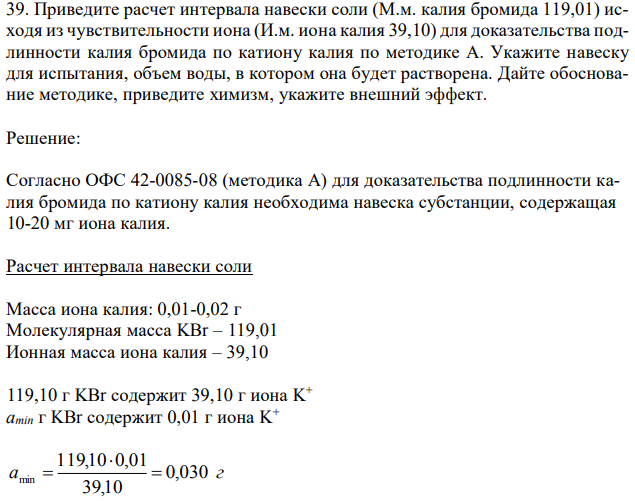 Приведите расчет интервала навески соли (М.м. калия бромида 119,01) исходя из чувствительности иона (И.м. иона калия 39,10) для доказательства подлинности калия бромида по катиону калия по методике А. Укажите навеску для испытания, объем воды, в котором она будет растворена. Дайте обоснование методике, приведите химизм, укажите внешний эффект. 