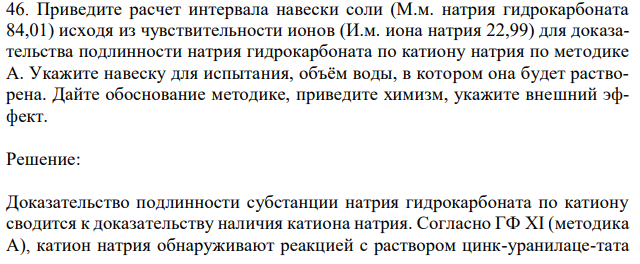 Приведите расчет интервала навески соли (М.м. натрия гидрокарбоната 84,01) исходя из чувствительности ионов (И.м. иона натрия 22,99) для доказательства подлинности натрия гидрокарбоната по катиону натрия по методике А. Укажите навеску для испытания, объём воды, в котором она будет растворена. Дайте обоснование методике, приведите химизм, укажите внешний эффект.