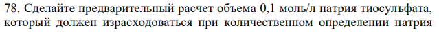 Сделайте предварительный расчет объема 0,1 моль/л натрия тиосульфата, который должен израсходоваться при количественном определении натрия  253 нитрита по методике ГФ Х (ст. 434): около 1 г препарата (точная навеска) растворяют в воде в мерной колбе вместимостью 100мл и доводят водой до метки. 10 мл этого раствора медленно вливают в смесь из 40 мл 0,1 моль/л калия перманганата, 300 мл воды и 25 мл разведенной серной кислоты. Через 20 минут к жидкости прибавляют 2 г калия йодида и выделившийся йод титруют 0,1 моль/л раствором натрия тиосульфата (индикатор-крахмал). По ГФ Х содержание натрия нитрита в препарате должно быть не менее 98 %. М.м. натрия нитрита 69,00. 