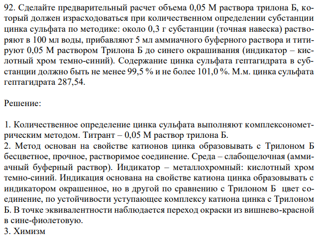  Сделайте предварительный расчет объема 0,05 М раствора трилона Б, который должен израсходоваться при количественном определении субстанции цинка сульфата по методике: около 0,3 г субстанции (точная навеска) растворяют в 100 мл воды, прибавляют 5 мл аммиачного буферного раствора и титируют 0,05 М раствором Трилона Б до синего окрашивания (индикатор – кислотный хром темно-синий). Содержание цинка сульфата гептагидрата в субстанции должно быть не менее 99,5 % и не более 101,0 %. М.м. цинка сульфата гептагидрата 287,54. 