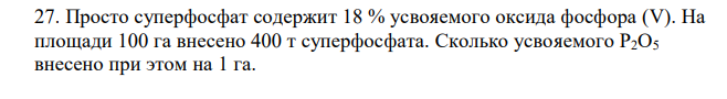 Просто суперфосфат содержит 18 % усвояемого оксида фосфора (V). На площади 100 га внесено 400 т суперфосфата. Сколько усвояемого P2O5 внесено при этом на 1 га. 