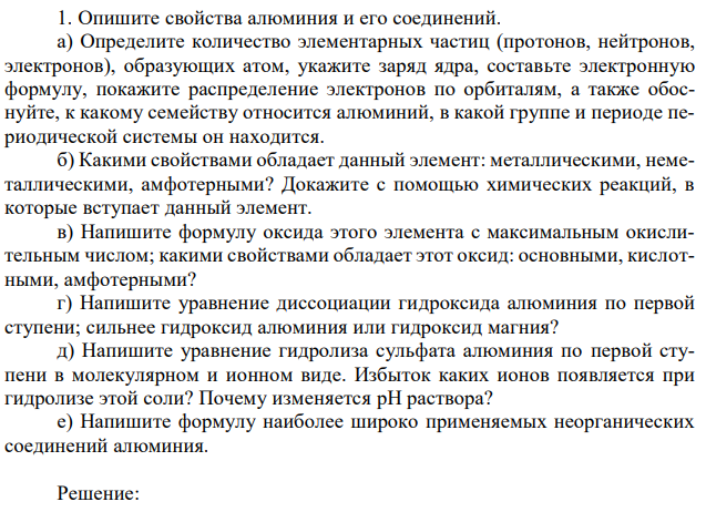 Опишите свойства алюминия и его соединений. а) Определите количество элементарных частиц (протонов, нейтронов, электронов), образующих атом, укажите заряд ядра, составьте электронную формулу, покажите распределение электронов по орбиталям, а также обоснуйте, к какому семейству относится алюминий, в какой группе и периоде периодической системы он находится. б) Какими свойствами обладает данный элемент: металлическими, неметаллическими, амфотерными? Докажите с помощью химических реакций, в которые вступает данный элемент. в) Напишите формулу оксида этого элемента с максимальным окислительным числом; какими свойствами обладает этот оксид: основными, кислотными, амфотерными? г) Напишите уравнение диссоциации гидроксида алюминия по первой ступени; сильнее гидроксид алюминия или гидроксид магния? д) Напишите уравнение гидролиза сульфата алюминия по первой ступени в молекулярном и ионном виде. Избыток каких ионов появляется при гидролизе этой соли? Почему изменяется pH раствора? е) Напишите формулу наиболее широко применяемых неорганических соединений алюминия. 