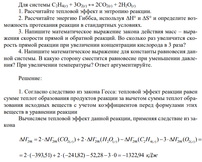 Для системы С2H4(г) + 3O2(г) ↔ 2CO2(г) + 2H2O(г) 1. Рассчитайте тепловой эффект и энтропию реакции. 2. Рассчитайте энергию Гиббса, используя ∆H° и ∆S° и определите возможность протекания реакции в стандартных условиях. 3. Напишите математическое выражение закона действия масс – выражения скорости прямой и обратной реакций. Во сколько раз увеличится скорость прямой реакции при увеличении концентрации кислорода в 3 раза? 4. Напишите математическое выражение для константы равновесия данной системы. В какую сторону сместится равновесие при уменьшении давления? При увеличении температуры? Ответ аргументируйте. 