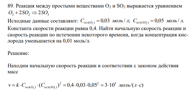  Реакция между простыми веществами O2 и SO2 выражается уравнением O2  2SO2  2SO3 Исходные данные составляют: 0,03 / ; 0,05 / . ( ) ( ) 2 2 С моль л С моль л исх O  исх S O  Константа скорости реакции равна 0,4. Найти начальную скорость реакции и скорость реакции по истечении некоторого времени, когда концентрация кислорода уменьшается на 0,01 моль/л. 