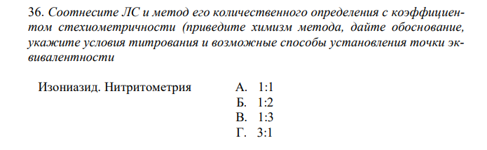  Соотнесите ЛС и метод его количественного определения с коэффициентом стехиометричности (приведите химизм метода, дайте обоснование, укажите условия титрования и возможные способы установления точки эквивалентности Изониазид. Нитритометрия А. 1:1 Б. 1:2 В. 1:3 Г. 3:1 