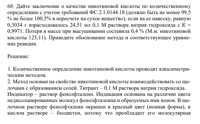  Дайте заключение о качестве никотиновой кислоты по количественному определению с учетом требований ФС.2.1.0144.18 (должно быть не менее 99,5 % не более 100,5% в пересчете на сухое вещество), если на ее навеску, равную 0,3034 г израсходовалось 24,51 мл 0,1 М раствора натрия гидроксида с К = 0,9971. Потеря в массе при высушивании составила 0,4 % (М.м. никотиновой кислоты 123,11). Приведите обоснование метода и соответствующее уравнение реакции. 