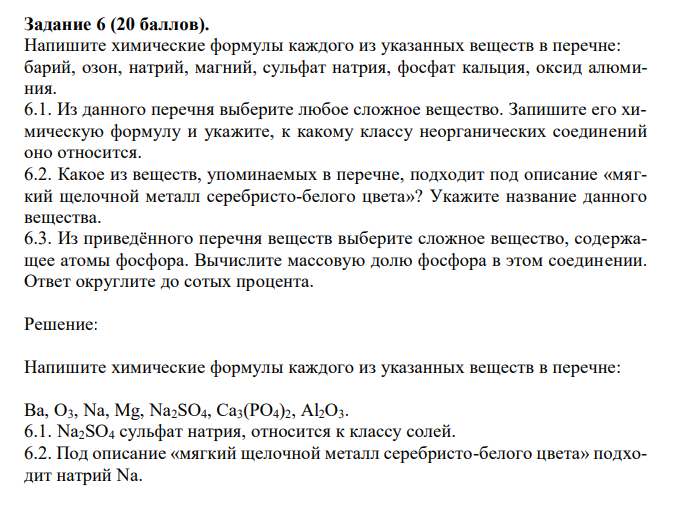  Напишите химические формулы каждого из указанных веществ в перечне: барий, озон, натрий, магний, сульфат натрия, фосфат кальция, оксид алюминия. 6.1. Из данного перечня выберите любое сложное вещество. Запишите его химическую формулу и укажите, к какому классу неорганических соединений оно относится. 6.2. Какое из веществ, упоминаемых в перечне, подходит под описание «мягкий щелочной металл серебристо-белого цвета»? Укажите название данного вещества. 6.3. Из приведённого перечня веществ выберите сложное вещество, содержащее атомы фосфора. Вычислите массовую долю фосфора в этом соединении. Ответ округлите до сотых процента. 