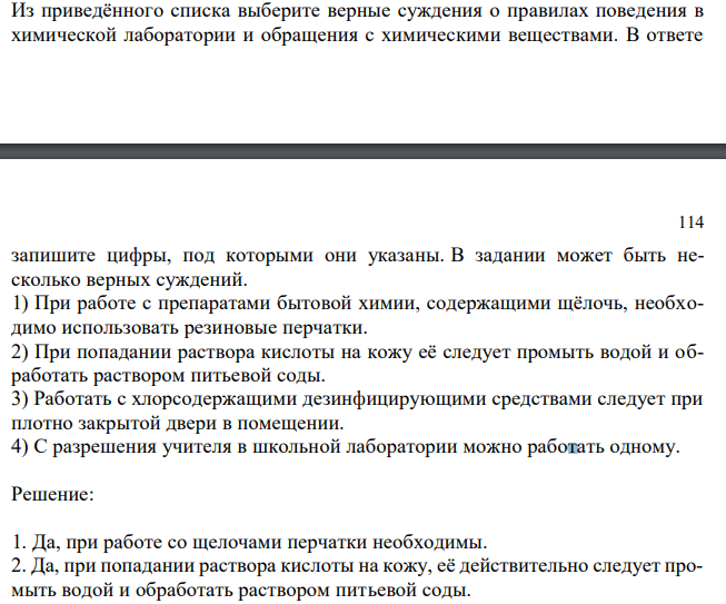  Из приведённого списка выберите верные суждения о правилах поведения в химической лаборатории и обращения с химическими веществами. В ответе  114 запишите цифры, под которыми они указаны. В задании может быть несколько верных суждений. 1) При работе с препаратами бытовой химии, содержащими щёлочь, необходимо использовать резиновые перчатки. 2) При попадании раствора кислоты на кожу её следует промыть водой и обработать раствором питьевой соды. 3) Работать с хлорсодержащими дезинфицирующими средствами следует при плотно закрытой двери в помещении. 4) С разрешения учителя в школьной лаборатории можно работать одному. 