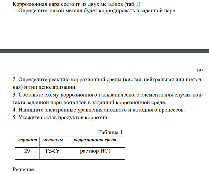 Коррозионная пара состоит из двух металлов (таб.1) 1. Определите, какой металл будет корродировать в заданной паре. 197 2. Определите реакцию коррозионной среды (кислая, нейтральная или щелочная) и тип деполяризации. 3. Составьте схему коррозионного гальванического элемента для случая контакта заданной пары металлов в заданной коррозионной среде. 4. Напишите электронные уравнения анодного и катодного процессов. 5. Укажите состав продуктов коррозии.