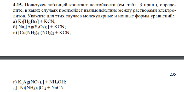 Пользуясь таблицей констант нестойкости (см. табл. 3 прил.), определите, в каких случаях произойдет взаимодействие между растворами электролитов. Укажите для этих случаев молекулярные и ионные формы уравнений: а) K2[HgBr4] + KCN; б) Na3[Ag(S2O3)2] + KCN; в) Cu(NH3)42 + KCN; г) K[Ag(NO2)2] + NH4OH; д) [Ni(NH3)4]Cl2 + NaCN.