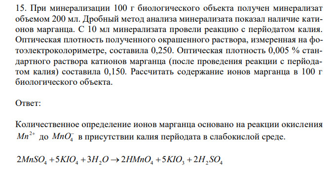  При минерализации 100 г биологического объекта получен минерализат объемом 200 мл. Дробный метод анализа минерализата показал наличие катионов марганца. С 10 мл минерализата провели реакцию с перйодатом калия. Оптическая плотность полученного окрашенного раствора, измеренная на фотоэлектроколориметре, составила 0,250. Оптическая плотность 0,005 % стандартного раствора катионов марганца (после проведения реакции с перйодатом калия) составила 0,150. Рассчитать содержание ионов марганца в 100 г биологического объекта. 