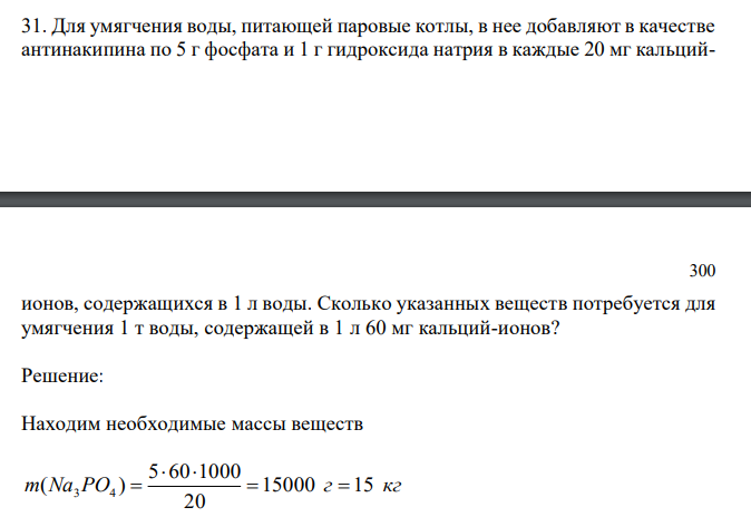 Для умягчения воды, питающей паровые котлы, в нее добавляют в качестве антинакипина по 5 г фосфата и 1 г гидроксида натрия в каждые 20 мг кальций- ионов, содержащихся в 1 л воды. Сколько указанных веществ потребуется для умягчения 1 т воды, содержащей в 1 л 60 мг кальций-ионов?