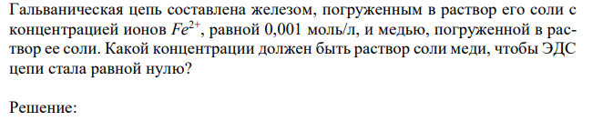  Гальваническая цепь составлена железом, погруженным в раствор его соли с концентрацией ионов Fe2+, равной 0,001 моль/л, и медью, погруженной в раствор ее соли. Какой концентрации должен быть раствор соли меди, чтобы ЭДС цепи стала равной нулю? 