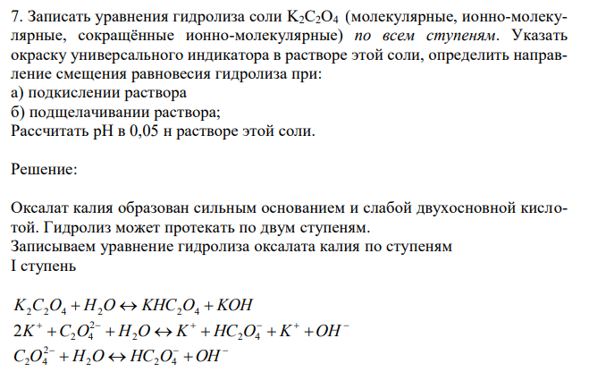  Записать уравнения гидролиза соли K2С2O4 (молекулярные, ионно-молекулярные, сокращённые ионно-молекулярные) по всем ступеням. Указать окраску универсального индикатора в растворе этой соли, определить направление смещения равновесия гидролиза при: а) подкислении раствора б) подщелачивании раствора; Рассчитать pH в 0,05 н растворе этой соли. 