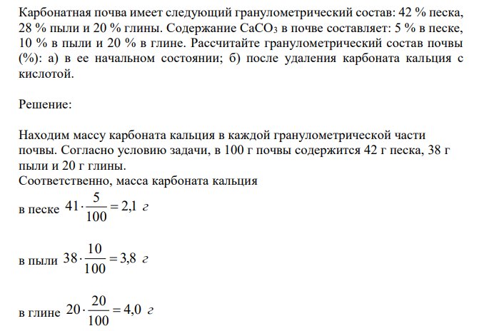  Карбонатная почва имеет следующий гранулометрический состав: 42 % песка, 28 % пыли и 20 % глины. Содержание CaCO3 в почве составляет: 5 % в песке, 10 % в пыли и 20 % в глине. Рассчитайте гранулометрический состав почвы (%): а) в ее начальном состоянии; б) после удаления карбоната кальция с кислотой. 