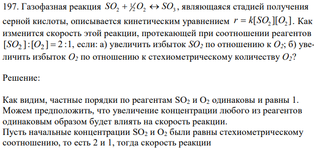 Газофазная реакция 2 2 3 1 SO2  O  SO , являющаяся стадией получения серной кислоты, описывается кинетическим уравнением [ ][ ] SO2 O2 r  k . Как изменится скорость этой реакции, протекающей при соотношении реагентов [SO2 ]:[O2 ]  2:1 , если: а) увеличить избыток SО2 по отношению к О2; б) увеличить избыток О2 по отношению к стехиометрическому количеству О2?  