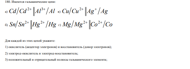 Имеются гальванические цепи: а) Cd Cd Al Al 2 3 в) Сu Cu Ag Ag 2 б) Sn Sn Hg Hg 2 2 г) Mg Mg Co Co 2 2 Для каждой из этих цепей укажите: 1) окислитель (акцептор электронов) и восстановитель (донор электронов); 2) электрод-окислитель и электрод-восстановитель; 3) положительный и отрицательный полюсы гальванического элемента; 232 4) направление потока электронов по внешней цепи.