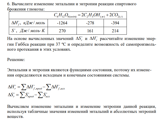  Вычислите изменение энтальпии и энтропии реакции спиртового брожения глюкозы:  C6H12O6(водн)  2С2H5OH(ж)  2СO2(г) H кДж моль f , /   -1264 -278 -394 S , Дж/ мольK  270 161 214 На основе вычисленных значений  r S и  Hr рассчитайте изменение энергии Гиббса реакции при 37 ºС и определите возможность её самопроизвольного протекания в этих условиях. 