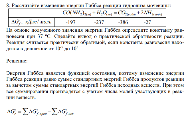  Рассчитайте изменение энергии Гиббса реакции гидролиза мочевины:  2 2( ) 2 ( ) 2( ) 2 3( ) ( ) CO NH т  H O ж  CO водн  NH водн G кДж моль f , /   -197 -237 -386 -27 На основе полученного значения энергии Гиббса определите константу равновесия при 37 ºС. Сделайте вывод о практической обратимости реакции. Реакция считается практически обратимой, если константа равновесия находится в диапазоне от 10-5 до 105 . 