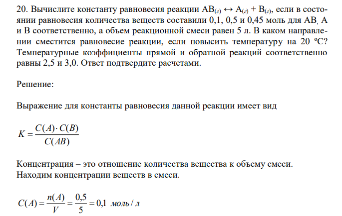  Вычислите константу равновесия реакции AB(г) ↔ A(г) + B(г), если в состоянии равновесия количества веществ составили 0,1, 0,5 и 0,45 моль для AB, A и B соответственно, а объем реакционной смеси равен 5 л. В каком направлении сместится равновесие реакции, если повысить температуру на 20 ºС? Температурные коэффициенты прямой и обратной реакций соответственно равны 2,5 и 3,0. Ответ подтвердите расчетами. 