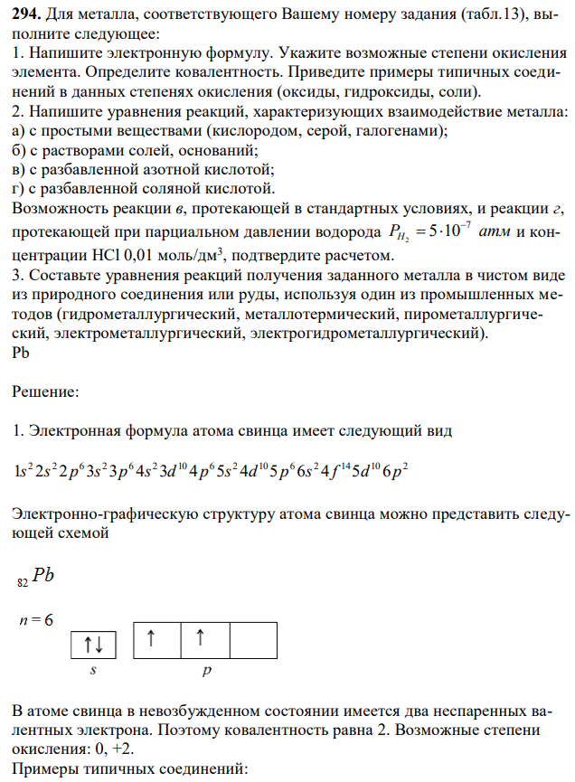 Для металла, соответствующего Вашему номеру задания (табл.13), выполните следующее: 1. Напишите электронную формулу. Укажите возможные степени окисления элемента. Определите ковалентность. Приведите примеры типичных соединений в данных степенях окисления (оксиды, гидроксиды, соли). 2. Напишите уравнения реакций, характеризующих взаимодействие металла: а) с простыми веществами (кислородом, серой, галогенами); б) с растворами солей, оснований; в) с разбавленной азотной кислотой; г) с разбавленной соляной кислотой. Возможность реакции в, протекающей в стандартных условиях, и реакции г, протекающей при парциальном давлении водорода PH атм 7 5 10 2    и концентрации HCl 0,01 моль/дм3 , подтвердите расчетом. 3. Составьте уравнения реакций получения заданного металла в чистом виде из природного соединения или руды, используя один из промышленных методов (гидрометаллургический, металлотермический, пирометаллургический, электрометаллургический, электрогидрометаллургический). Pb 