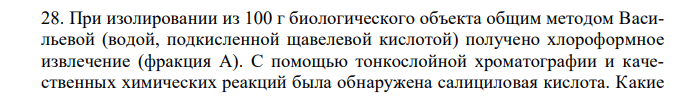 При изолировании из 100 г биологического объекта общим методом Васильевой (водой, подкисленной щавелевой кислотой) получено хлороформное извлечение (фракция А). С помощью тонкослойной хроматографии и качественных химических реакций была обнаружена салициловая кислота. Какие 275 условия хроматографирования должны быть соблюдены (используемая пластинка, возможные системы растворителей, состав метчика/стандарта, детекторы/определяющие реагенты), если в результате на хроматограмме в исследуемой зоне обнаружено пятно грязно - сиреневого цвета с величиной Rf – 0,08.