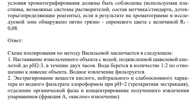 При изолировании из 100 г биологического объекта общим методом Васильевой (водой, подкисленной щавелевой кислотой) получено хлороформное извлечение (фракция А). С помощью тонкослойной хроматографии и качественных химических реакций была обнаружена салициловая кислота. Какие 275 условия хроматографирования должны быть соблюдены (используемая пластинка, возможные системы растворителей, состав метчика/стандарта, детекторы/определяющие реагенты), если в результате на хроматограмме в исследуемой зоне обнаружено пятно грязно - сиреневого цвета с величиной Rf – 0,08.