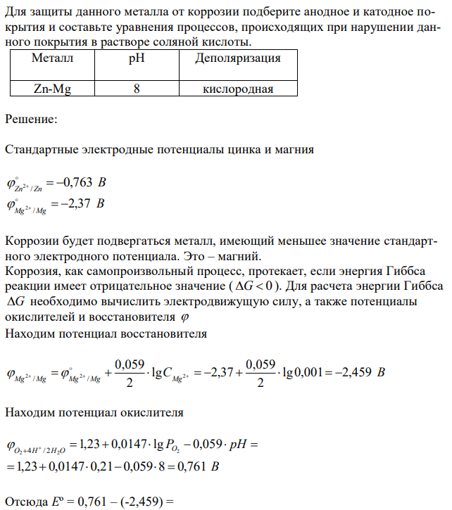 Два металла находятся в контакте друг с другом (табл.14). Какой металл из заданной пары будет подвергаться коррозии? Определите термодинамическую возможность коррозии этого металла с указанной деполяризацией при заданном значении рН (Т = 298 К). Концентрация ионов металла в водном растворе 0,001 моль/дм3 . Парциальные давления водорода и кислорода имеют следующие значения 5 10 , 0,21 . 2 2 7 pH   атм pO  атм  Напишите электронные уравнения процессов, протекающих на анодном и катодном участках. 263 Для защиты данного металла от коррозии подберите анодное и катодное покрытия и составьте уравнения процессов, происходящих при нарушении данного покрытия в растворе соляной кислоты. 