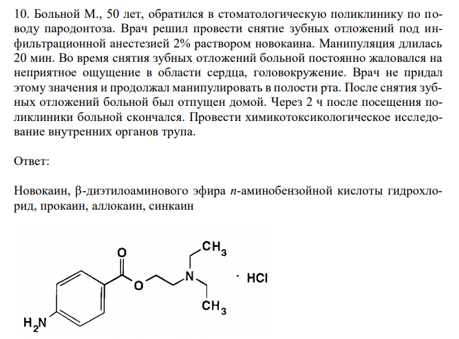  Больной М., 50 лет, обратился в стоматологическую поликлинику по поводу пародонтоза. Врач решил провести снятие зубных отложений под инфильтрационной анестезией 2% раствором новокаина. Манипуляция длилась 20 мин. Во время снятия зубных отложений больной постоянно жаловался на неприятное ощущение в области сердца, головокружение. Врач не придал этому значения и продолжал манипулировать в полости рта. После снятия зубных отложений больной был отпущен домой. Через 2 ч после посещения поликлиники больной скончался. Провести химикотоксикологическое исследование внутренних органов трупа. 