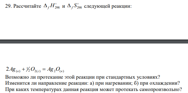  Рассчитайте  f H298 и   f S298 следующей реакции: 2 2( ) 2 ( ) 1 2Ag(к)  O г  Ag O к Возможно ли протекание этой реакции при стандартных условиях? Изменится ли направление реакции: а) при нагревании; б) при охлаждении? При каких температурах данная реакция может протекать самопроизвольно? 