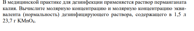  В медицинской практике для дезинфекции применяется раствор перманганата калия. Вычислите молярную концентрацию и молярную концентрацию эквивалента (нормальность) дезинфицирующего раствора, содержащего в 1,5 л 23,7 г KMnO4. 