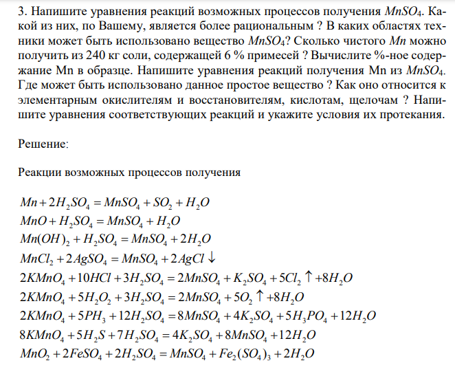 Напишите уравнения реакций возможных процессов получения MnSO4. Какой из них, по Вашему, является более рациональным ? В каких областях техники может быть использовано вещество MnSO4? Сколько чистого Mn можно получить из 240 кг соли, содержащей 6 % примесей ? Вычислите %-ное содержание Mn в образце. Напишите уравнения реакций получения Mn из MnSO4. Где может быть использовано данное простое вещество ? Как оно относится к элементарным окислителям и восстановителям, кислотам, щелочам ? Напишите уравнения соответствующих реакций и укажите условия их протекания. 