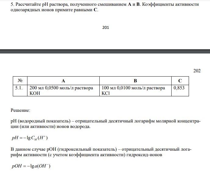  Рассчитайте рН раствора, полученного смешиванием A и B. Коэффициенты активности однозарядных ионов примите равными С. 202 202 № А В С 5.1. 200 мл 0,0500 моль/л раствора KOH 100 мл 0,0100 моль/л раствора KCl 0,853 