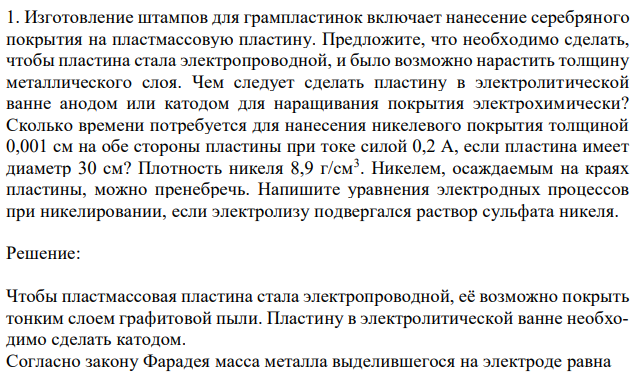 Изготовление штампов для грампластинок включает нанесение серебряного покрытия на пластмассовую пластину. Предложите, что необходимо сделать, чтобы пластина стала электропроводной, и было возможно нарастить толщину металлического слоя. Чем следует сделать пластину в электролитической ванне анодом или катодом для наращивания покрытия электрохимически? Сколько времени потребуется для нанесения никелевого покрытия толщиной 0,001 см на обе стороны пластины при токе силой 0,2 А, если пластина имеет диаметр 30 см? Плотность никеля 8,9 г/см3 . Никелем, осаждаемым на краях пластины, можно пренебречь. Напишите уравнения электродных процессов при никелировании, если электролизу подвергался раствор сульфата никеля. 