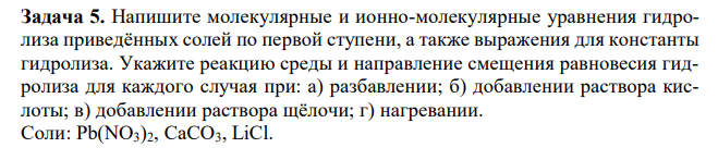 Напишите молекулярные и ионно-молекулярные уравнения гидролиза приведённых солей по первой ступени, а также выражения для константы гидролиза. Укажите реакцию среды и направление смещения равновесия гидролиза для каждого случая при: а) разбавлении; б) добавлении раствора кислоты; в) добавлении раствора щёлочи; г) нагревании. Соли: Pb(NO3)2, CaCO3, LiCl. 