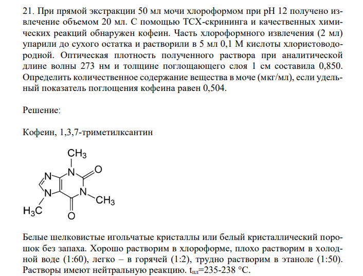  При прямой экстракции 50 мл мочи хлороформом при рН 12 получено извлечение объемом 20 мл. С помощью ТСХ-скрининга и качественных химических реакций обнаружен кофеин. Часть хлороформного извлечения (2 мл) упарили до сухого остатка и растворили в 5 мл 0,1 М кислоты хлористоводородной. Оптическая плотность полученного раствора при аналитической длине волны 273 нм и толщине поглощающего слоя 1 см составила 0,850. Определить количественное содержание вещества в моче (мкг/мл), если удельный показатель поглощения кофеина равен 0,504. 