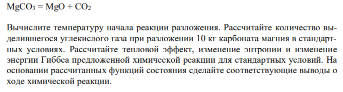  MgCO3 = MgO + CO2 Вычислите температуру начала реакции разложения. Рассчитайте количество выделившегося углекислого газа при разложении 10 кг карбоната магния в стандартных условиях. Рассчитайте тепловой эффект, изменение энтропии и изменение энергии Гиббса предложенной химической реакции для стандартных условий. На основании рассчитанных функций состояния сделайте соответствующие выводы о ходе химической реакции. 