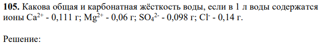 Какова общая и карбонатная жёсткость воды, если в 1 л воды содержатся ионы Са2+ - 0,111 г; Mg2+ - 0,06 г; SO4 2- - 0,098 г; Сl - - 0,14 г. 