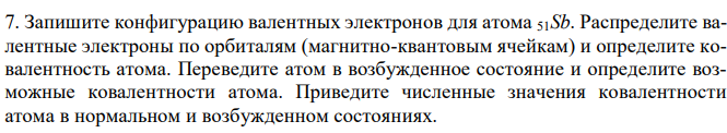 Запишите конфигурацию валентных электронов для атома 51Sb. Распределите валентные электроны по орбиталям (магнитно-квантовым ячейкам) и определите ковалентность атома. Переведите атом в возбужденное состояние и определите возможные ковалентности атома. Приведите численные значения ковалентности атома в нормальном и возбужденном состояниях. 