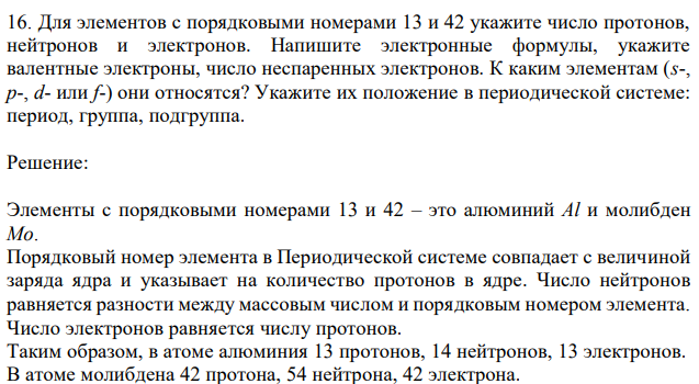 Для элементов с порядковыми номерами 13 и 42 укажите число протонов, нейтронов и электронов. Напишите электронные формулы, укажите валентные электроны, число неспаренных электронов. К каким элементам (s-, p-, d- или f-) они относятся? Укажите их положение в периодической системе: период, группа, подгруппа.