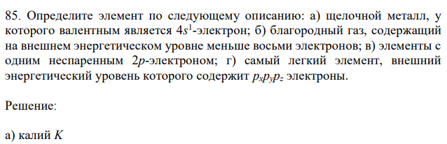 Определите элемент по следующему описанию: а) щелочной металл, у которого валентным является 4s 1 -электрон; б) благородный газ, содержащий на внешнем энергетическом уровне меньше восьми электронов; в) элементы с одним неспаренным 2p-электроном; г) самый легкий элемент, внешний энергетический уровень которого содержит pхpypz электроны. 