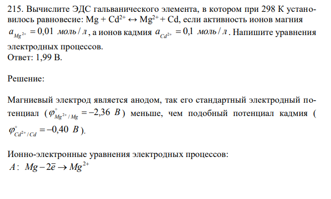 Вычислите ЭДС гальванического элемента, в котором при 298 К установилось равновесие: Mg + Cd2+ ↔ Mg2+ + Cd, если активность ионов магния a моль л Mg 2  0,01 / , а ионов кадмия a моль л Cd2  0,1 / . Напишите уравнения электродных процессов. 