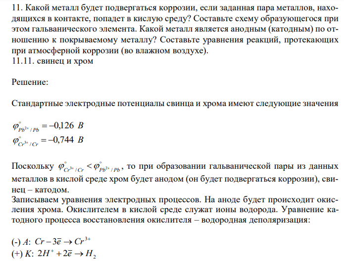  Какой металл будет подвергаться коррозии, если заданная пара металлов, находящихся в контакте, попадет в кислую среду? Составьте схему образующегося при этом гальванического элемента. Какой металл является анодным (катодным) по отношению к покрываемому металлу? Составьте уравнения реакций, протекающих при атмосферной коррозии (во влажном воздухе). 11.11. свинец и хром 