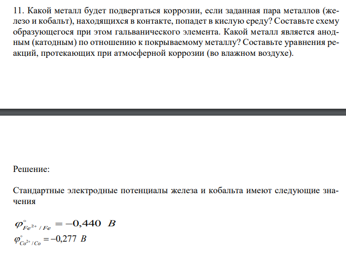  Какой металл будет подвергаться коррозии, если заданная пара металлов (железо и кобальт), находящихся в контакте, попадет в кислую среду? Составьте схему образующегося при этом гальванического элемента. Какой металл является анодным (катодным) по отношению к покрываемому металлу? Составьте уравнения реакций, протекающих при атмосферной коррозии (во влажном воздухе). 