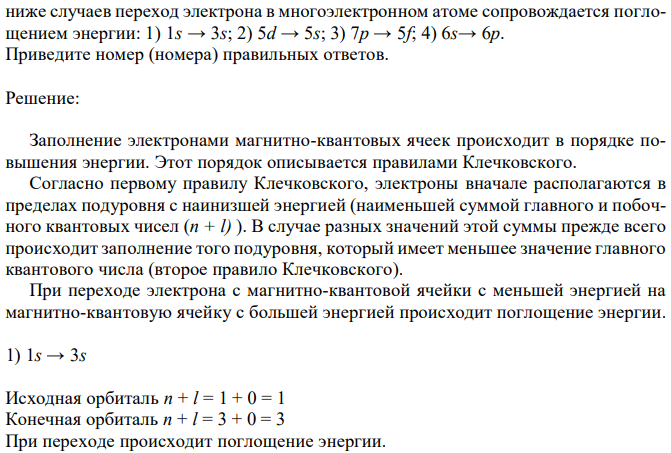 Используя правило В.М. Клечковского, определите, в каком из приведенных ниже случаев переход электрона в многоэлектронном атоме сопровождается поглощением энергии: 1) 1s → 3s; 2) 5d → 5s; 3) 7p → 5f; 4) 6s→ 6p. Приведите номер (номера) правильных ответов. 