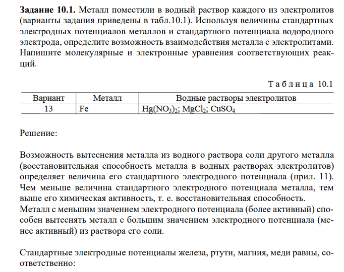  Металл поместили в водный раствор каждого из электролитов (варианты задания приведены в табл.10.1). Используя величины стандартных электродных потенциалов металлов и стандартного потенциала водородного электрода, определите возможность взаимодействия металла с электролитами. Напишите молекулярные и электронные уравнения соответствующих реакций. 
