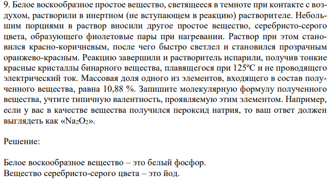 Белое воскообразное простое вещество, светящееся в темноте при контакте с воздухом, растворили в инертном (не вступающем в реакцию) растворителе. Небольшим порциями в раствор вносили другое простое вещество, серебристо-серого цвета, образующего фиолетовые пары при нагревании. Раствор при этом становился красно-коричневым, после чего быстро светлел и становился прозрачным оранжево-красным. Реакцию завершили и растворитель испарили, получив тонкие красные кристаллы бинарного вещества, плавящегося при 125ºС и не проводящего электрический ток. Массовая доля одного из элементов, входящего в состав полученного вещества, равна 10,88 %. Запишите молекулярную формулу полученного вещества, учтите типичную валентность, проявляемую этим элементом. Например, если у вас в качестве вещества получился пероксид натрия, то ваш ответ должен выглядеть как «Na2O2». 